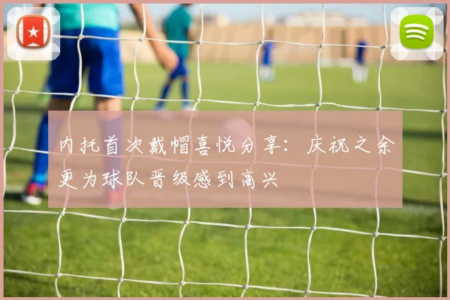 内托首次戴帽喜悦分享：庆祝之余更为球队晋级感到高兴