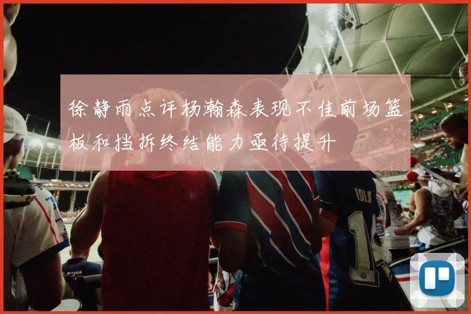 徐静雨点评杨瀚森表现不佳前场篮板和挡拆终结能力亟待提升