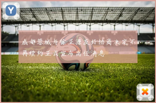 成都蓉城与徐正源友好协商决定不再续约正式宣布离任消息