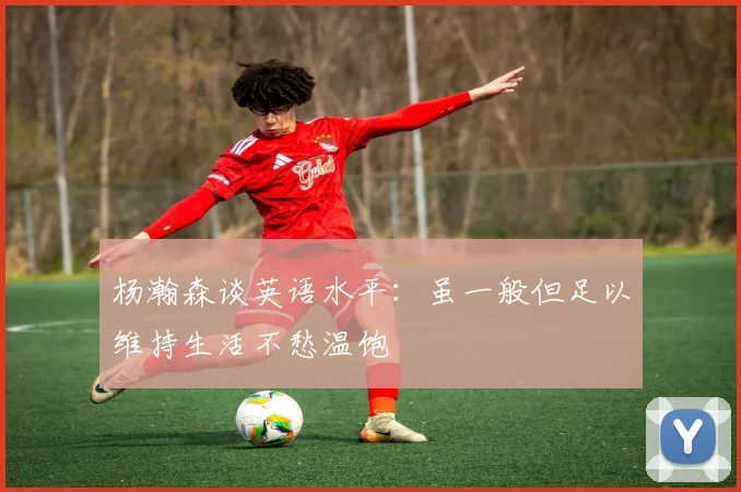 杨瀚森谈英语水平：虽一般但足以维持生活不愁温饱