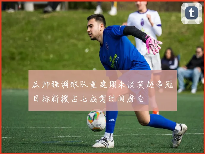 瓜帅强调球队重建期未谈英超争冠目标新援占七成需时间磨合