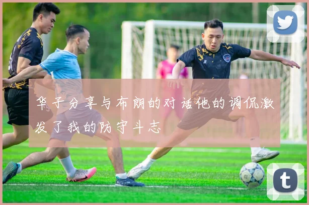 华子分享与布朗的对话他的调侃激发了我的防守斗志