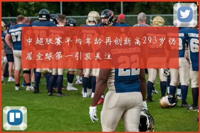 中超联赛平均年龄再创新高293岁仍居全球第一引发关注