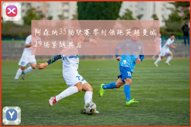 阿森纳35场联赛零封领跑英超曼城29场紧随其后