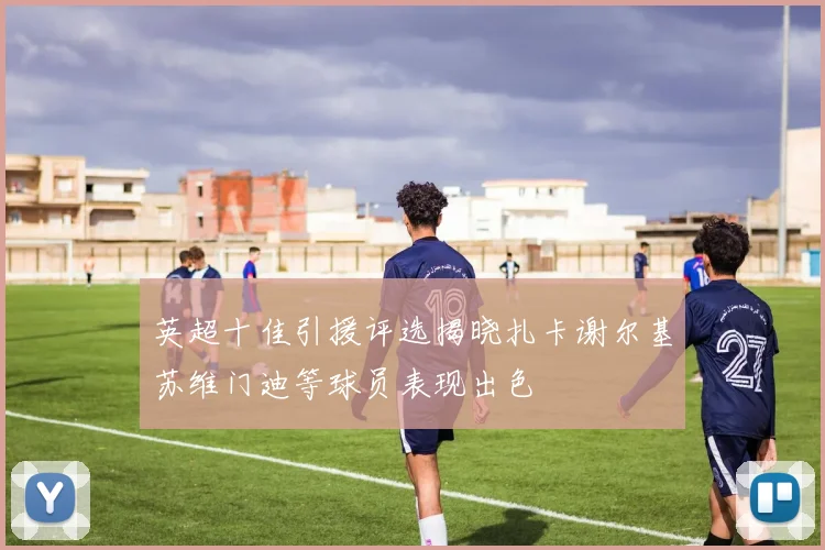 英超十佳引援评选揭晓扎卡谢尔基苏维门迪等球员表现出色