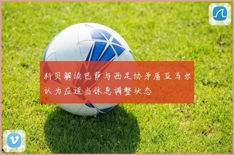 科贝解读巴萨与西足协矛盾亚马尔认为应适当休息调整状态
