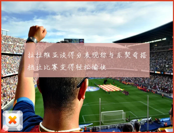 拉拉维亚谈得分表现称与东契奇搭档让比赛变得轻松愉快