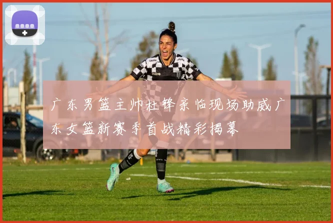 广东男篮主帅杜锋亲临现场助威广东女篮新赛季首战精彩揭幕