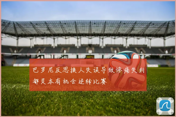 巴罗尼反思换人失误导致惨痛失利都灵本有机会逆转比赛