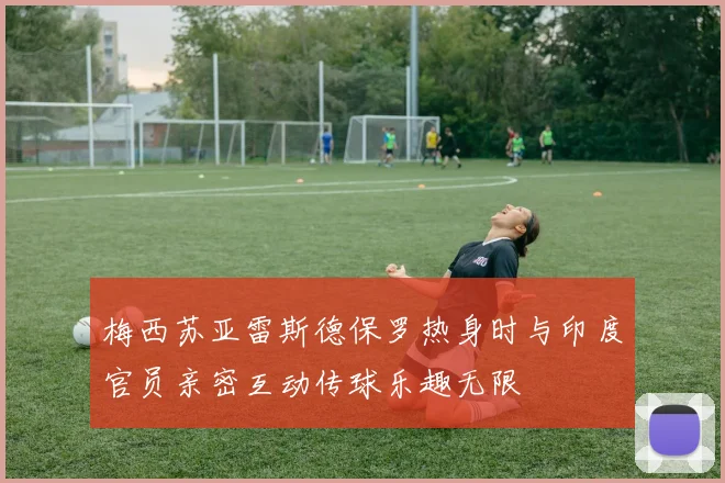 梅西苏亚雷斯德保罗热身时与印度官员亲密互动传球乐趣无限