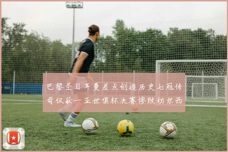 巴黎圣日耳曼差点创造历史七冠传奇仅获一亚世俱杯决赛惨败切尔西
