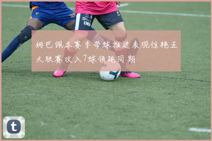 姆巴佩本赛季带球推进表现惊艳五大联赛攻入7球领跑同期