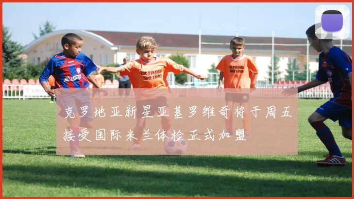 克罗地亚新星亚基罗维奇将于周五接受国际米兰体检正式加盟