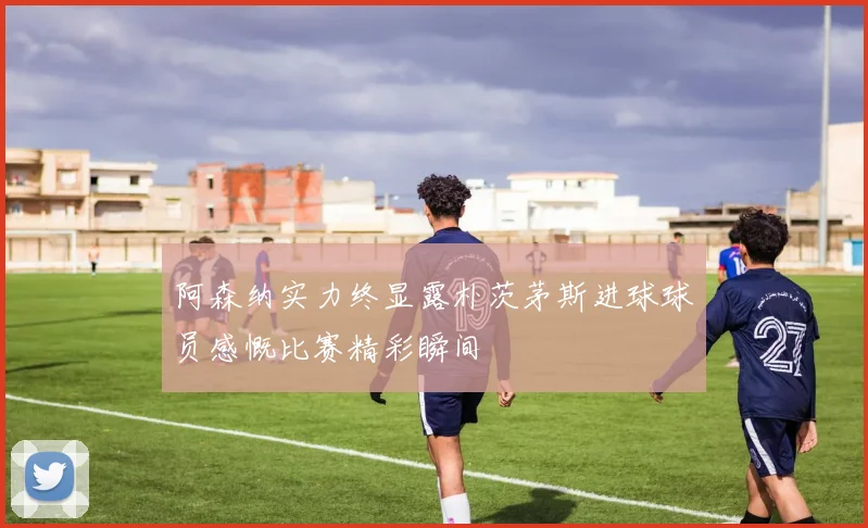 阿森纳实力终显露朴茨茅斯进球球员感慨比赛精彩瞬间