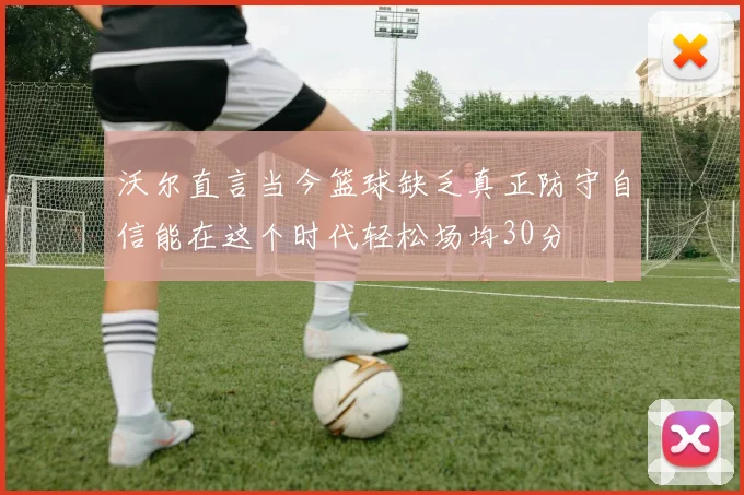 沃尔直言当今篮球缺乏真正防守自信能在这个时代轻松场均30分