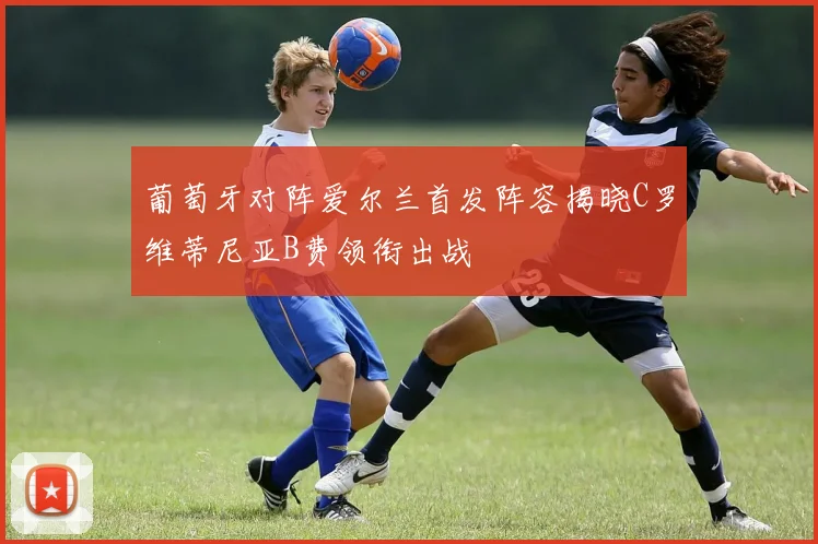 葡萄牙对阵爱尔兰首发阵容揭晓C罗维蒂尼亚B费领衔出战