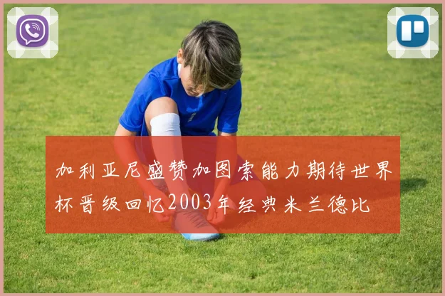 加利亚尼盛赞加图索能力期待世界杯晋级回忆2003年经典米兰德比