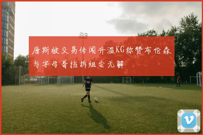 唐斯被交易传闻升温KG称赞布伦森与字母哥挡拆组合无解