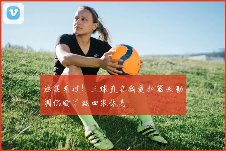 这集看过！三球直言我爱扣篮米勒调侃输了就回家休息