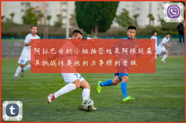 阿拉巴分析小组抽签结果阿根廷最具挑战性奥地利力争顺利晋级