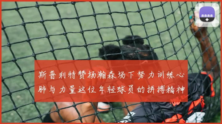 斯普利特赞杨瀚森场下努力训练心肺与力量这位年轻球员的拼搏精神值得认可