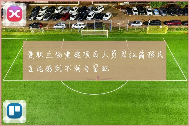 曼联主场重建项目人员因拉爵移民言论感到不满与冒犯