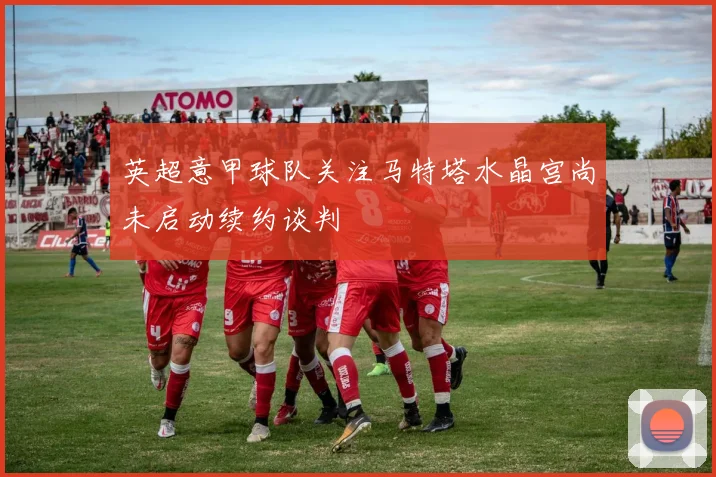 英超意甲球队关注马特塔水晶宫尚未启动续约谈判