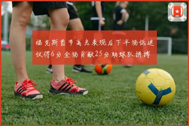 福克斯首节高光表现后下半场低迷仅得6分全场贡献25分助球队拼搏