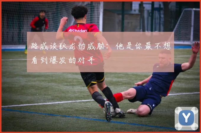 路威谈狄龙的威胁：他是你最不想看到爆发的对手