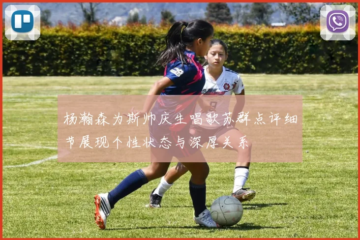 杨瀚森为斯帅庆生唱歌苏群点评细节展现个性状态与深厚关系
