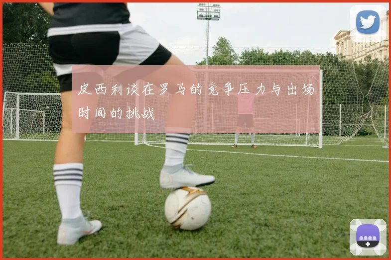 皮西利谈在罗马的竞争压力与出场时间的挑战