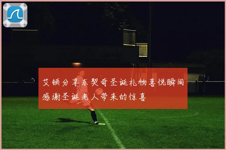 艾顿分享东契奇圣诞礼物喜悦瞬间感谢圣诞老人带来的惊喜