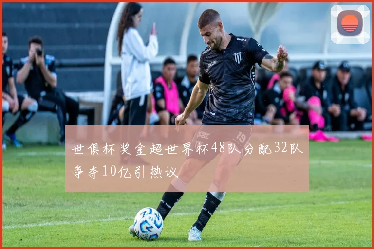 世俱杯奖金超世界杯48队分配32队争夺10亿引热议