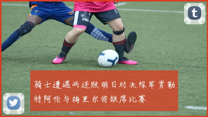 骑士遭遇两连败明日对决绿军贾勒特阿伦与梅里尔将缺席比赛