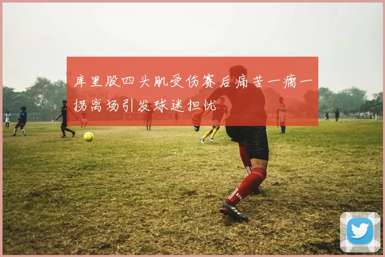 库里股四头肌受伤赛后痛苦一瘸一拐离场引发球迷担忧