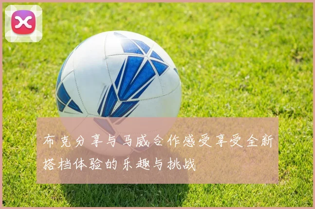 布克分享与马威合作感受享受全新搭档体验的乐趣与挑战