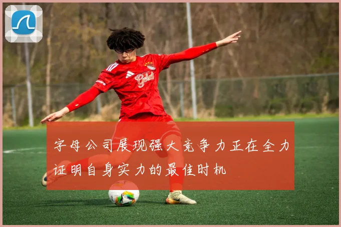 字母公司展现强大竞争力正在全力证明自身实力的最佳时机