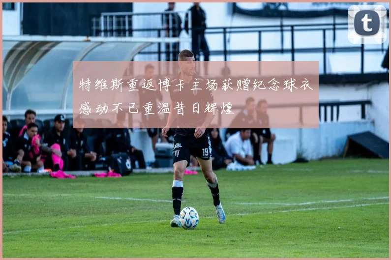 特维斯重返博卡主场获赠纪念球衣感动不已重温昔日辉煌