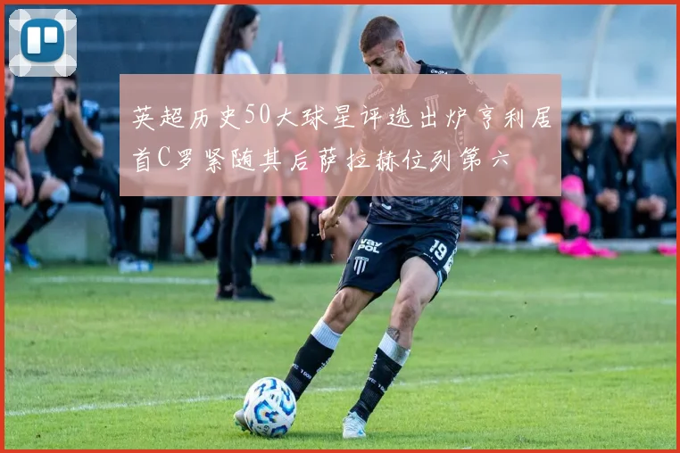 英超历史50大球星评选出炉亨利居首C罗紧随其后萨拉赫位列第六