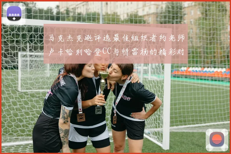 马克杰克逊评选最佳组织者约老师卢卡哈利哈登CC与特雷杨的精彩对比