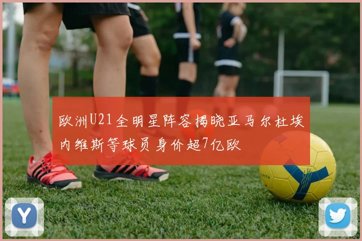 欧洲U21全明星阵容揭晓亚马尔杜埃内维斯等球员身价超7亿欧