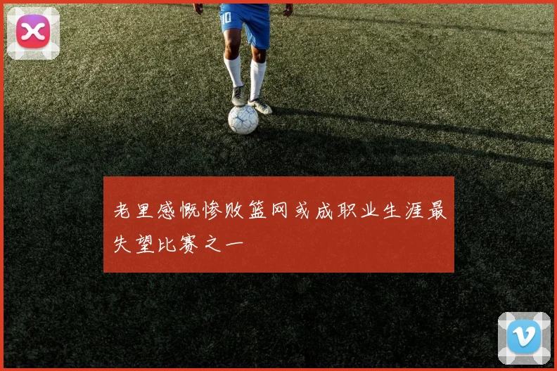 老里感慨惨败篮网或成职业生涯最失望比赛之一