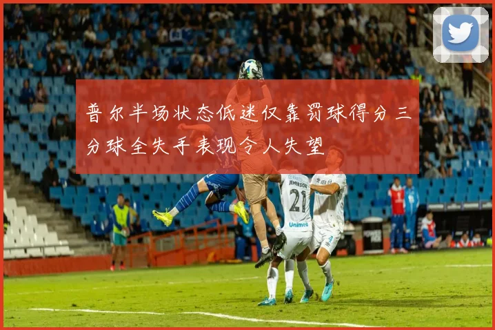 普尔半场状态低迷仅靠罚球得分三分球全失手表现令人失望